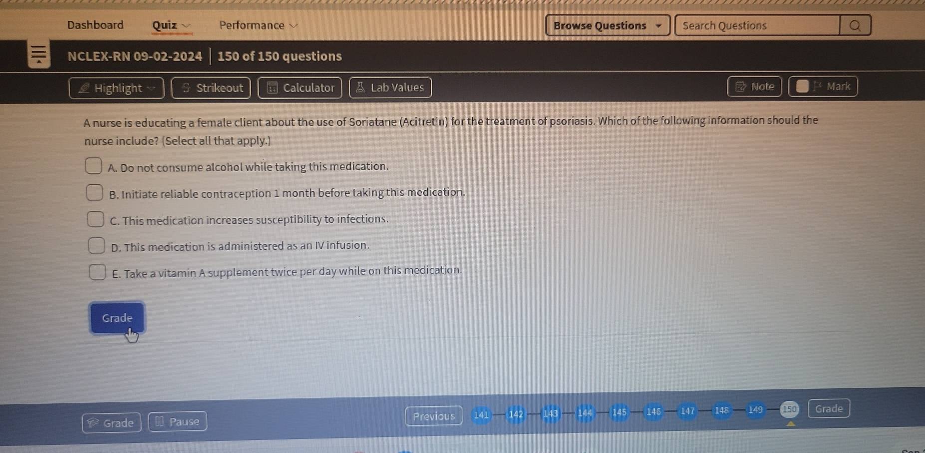 Dashboard Quiz Performance Browse Questions Search Questions Q
NCLEX-RN 09-02-2024 150 of 150 questions
Highlight Strikeout == Calculator & Lab Values Note Mark
A nurse is educating a female client about the use of Soriatane (Acitretin) for the treatment of psoriasis. Which of the following information should the
nurse include? (Select all that apply.)
A. Do not consume alcohol while taking this medication.
B. Initiate reliable contraception 1 month before taking this medication.
C. This medication increases susceptibility to infections.
D. This medication is administered as an IV infusion.
E. Take a vitamin A supplement twice per day while on this medication.
Grade
Previous
Grade Pause 141 — 142 143 144 145 146 147 148 149
Grade