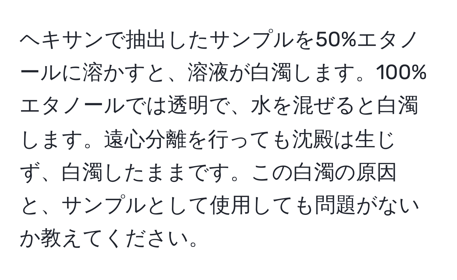 ヘキサンで抽出したサンプルを50%エタノールに溶かすと、溶液が白濁します。100%エタノールでは透明で、水を混ぜると白濁します。遠心分離を行っても沈殿は生じず、白濁したままです。この白濁の原因と、サンプルとして使用しても問題がないか教えてください。