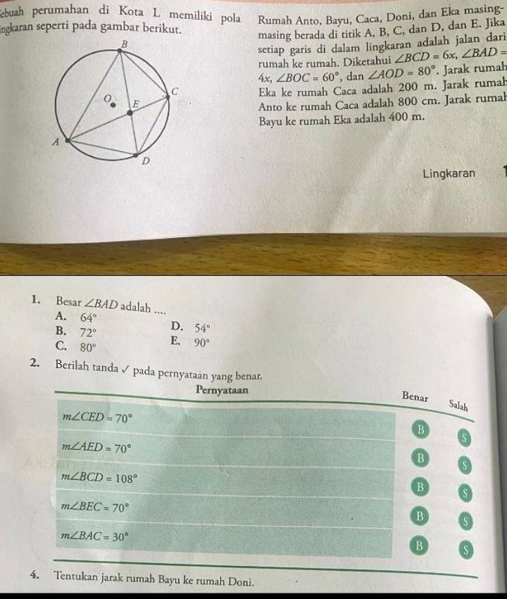 Sebuah perumahan di Kota L memiliki pola Rumah Anto, Bayu, Caca, Doni, dan Eka masing-
ingkaran seperti pada gambar berikut.
masing berada di titik A, B, C, dan D, dan E. Jika
setiap garis di dalam lingkaran adalah jalan dari
rumah ke rumah. Diketahui ∠ BCD=6x, ∠ BAD=
4x, ∠ BOC=60° , dan ∠ AOD=80°. Jarak rumah
Eka ke rumah Caca adalah 200 m. Jarak rumah
Anto ke rumah Caca adalah 800 cm. Jarak rumah
Bayu ke rumah Eka adalah 400 m.
Lingkaran
1. Besar ∠ BAD adalah ....
A. 64° D. 54°
B. 72°
C. 80° E. 90°
2. Berilah tanda ✓ pada pernyataán yang benar.
Pernyataan
Benar Salah
m∠ CED=70°
B
s
m∠ AED=70°
B
s
m∠ BCD=108°
B s
m∠ BEC=70°
B s
m∠ BAC=30°
_
B S
4. Tentukan jarak rumah Bayu ke rumah Doni.
