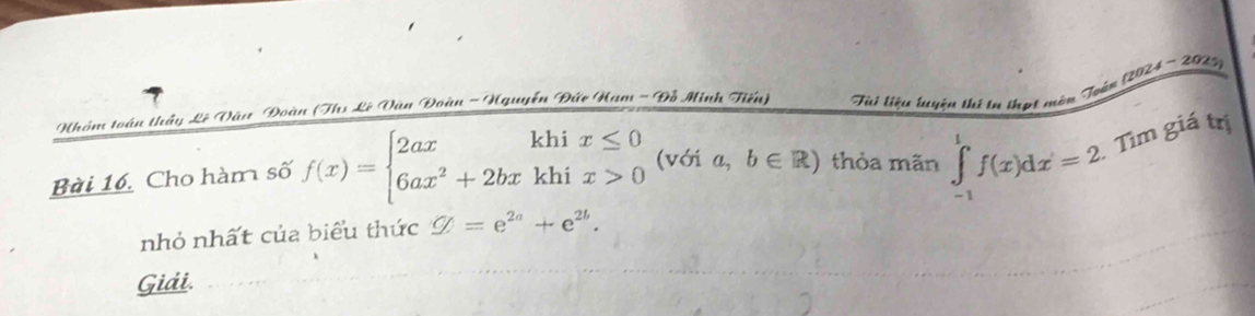 Nhóm toán thầy Lê Vàu Đoàn (Ths Lê Vàn Đoàn - Hguyễn Đức Ham - Đồ Minh Tiến) Tui liệu tuyện thi tư thợt món Toàn (2024 - 2019) 
Bài 16. Cho hàm số f(x)=beginarrayl 2axkhix≤ 0 6ax^2+2bxkhix>0endarray. (với a,b∈ R) thỏa mãn ∈tlimits _(-1)^1f(x)dx=2 Tìm giá trị 
nhỏ nhất của biểu thức Q=e^(2a)+e^(2b). 
Giải.