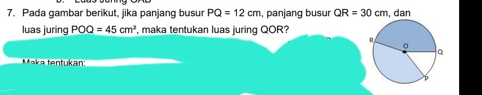 Pada gambar berikut, jika panjang busur PQ=12cm , panjang busur QR=30cm , dan 
luas juring POQ=45cm^2 , maka tentukan luas juring QOR? 
Maka tentukan:_