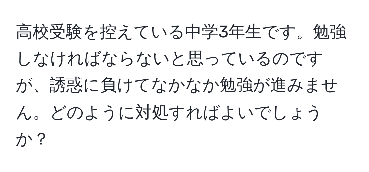 高校受験を控えている中学3年生です。勉強しなければならないと思っているのですが、誘惑に負けてなかなか勉強が進みません。どのように対処すればよいでしょうか？