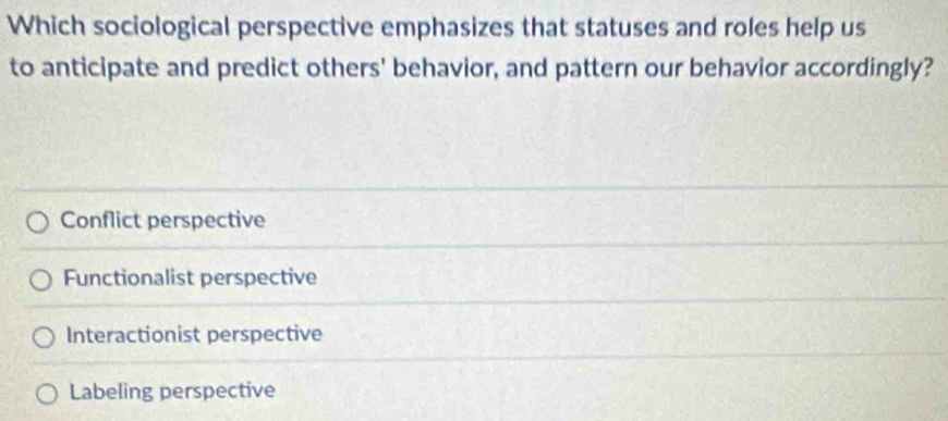 Which sociological perspective emphasizes that statuses and roles help us
to anticipate and predict others' behavior, and pattern our behavior accordingly?
Conflict perspective
Functionalist perspective
Interactionist perspective
Labeling perspective