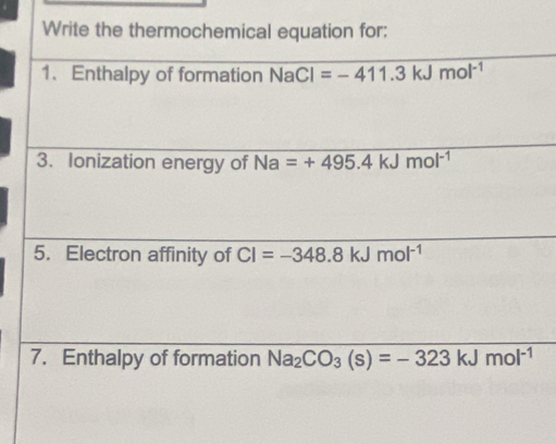 Write the thermochemical equation for: 
1、 Enthalpy of formation NaCl=-411.3kJmol^(-1)
3. Ionization energy of Na=+495.4kJmol^(-1)
5. Electron affinity of CI=-348.8 Jmol^(-1)
7. Enthalpy of formation Na_2CO_3(s)=-323kJmol^(-1)