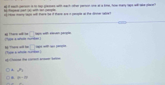 Repeat part (a) with ten people. a) If each person is to tap glasses with each other person one at a sime, how many taps will take place?
c) How mamy taps will there be if there are n people at the dinner table?
a) There will be □^(th) aps with elieven people.
(Type a whole number.)
□ taps with ten people.
b) There will be (Type a whole number.)
e) Choose the correct answer below.
A. _nP_2
B. (n-2)