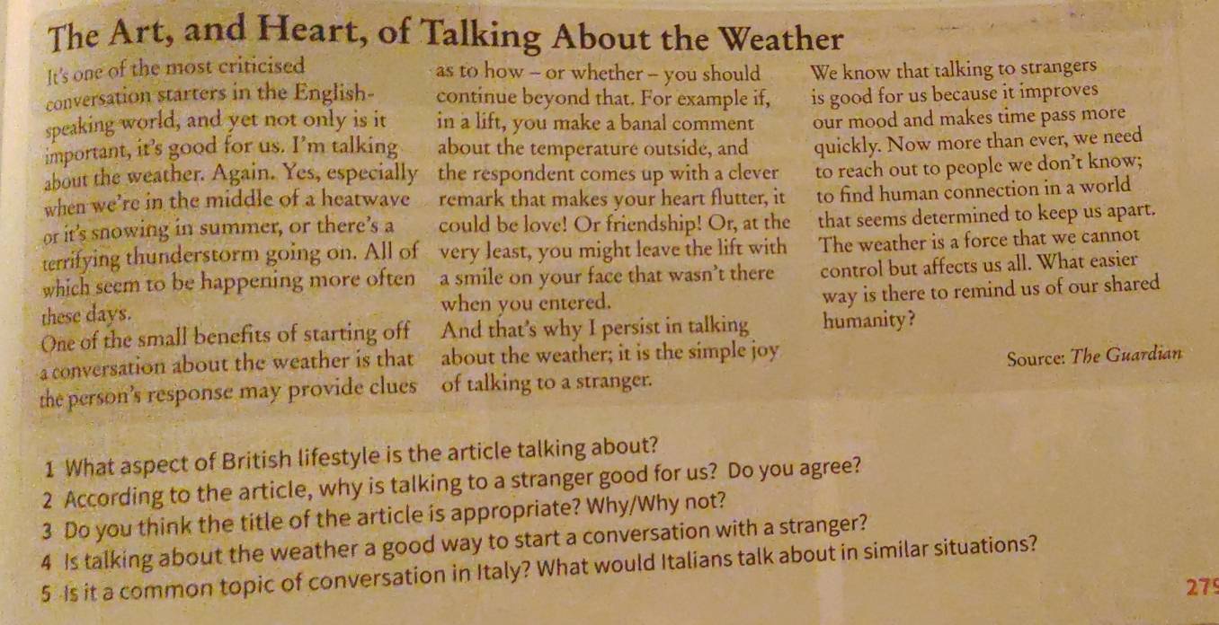 The Art, and Heart, of Talking About the Weather 
It's one of the most criticised 
as to how -- or whether -- you should We know that talking to strangers 
conversation starters in the English- continue beyond that. For example if, is good for us because it improves 
speaking world, and yet not only is it in a lift, you make a banal comment our mood and makes time pass more 
important, it’s good for us. I’m talking about the temperature outside, and quickly. Now more than ever, we need 
about the weather. Again. Yes, especially the respondent comes up with a clever to reach out to people we don’t know; 
when we’re in the middle of a heatwave remark that makes your heart flutter, it to find human connection in a world 
or it’s snowing in summer, or there’s a could be love! Or friendship! Or, at the that seems determined to keep us apart. 
terrifying thunderstorm going on. All of very least, you might leave the lift with The weather is a force that we cannot 
which seem to be happening more often a smile on your face that wasn’t there control but affects us all. What easier 
way is there to remind us of our shared 
these days. when you entered. 
One of the small benefits of starting off And that's why I persist in talking humanity ? 
a conversation about the weather is that about the weather; it is the simple joy 
the person’s response may provide clues of talking to a stranger. Source: The Guardian 
1 What aspect of British lifestyle is the article talking about? 
2 According to the article, why is talking to a stranger good for us? Do you agree? 
3 Do you think the title of the article is appropriate? Why/Why not? 
4 Is talking about the weather a good way to start a conversation with a stranger? 
5 Is it a common topic of conversation in Italy? What would Italians talk about in similar situations? 
279