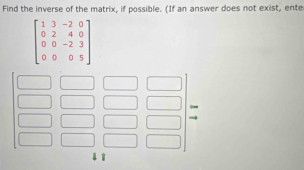 Find the inverse of the matrix, if possible. (If an answer does not exist, ente
beginbmatrix 1&3&-2&0 0&2&4&0 0&0&-2&3 0&0&0&5endbmatrix