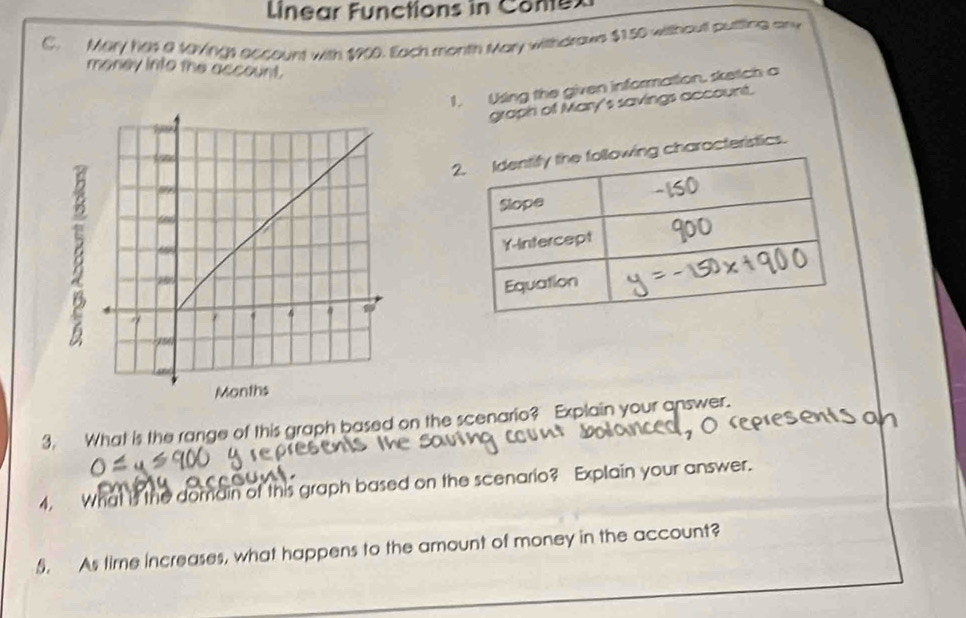 Linear Functions in Conex 
C. Mary has a t9vings account with $900. Each month Mary withdraus $150 without putting any 
money into the account. 
1. Using the given information, sketch a 
graph of Mary's savings account. 
charocteristics. 
3, What is the range of this graph based on the scenario? Explain your answer. 
4, What is the domain of this graph based on the scenario? Explain your answer. 
5. As time increases, what happens to the amount of money in the account?