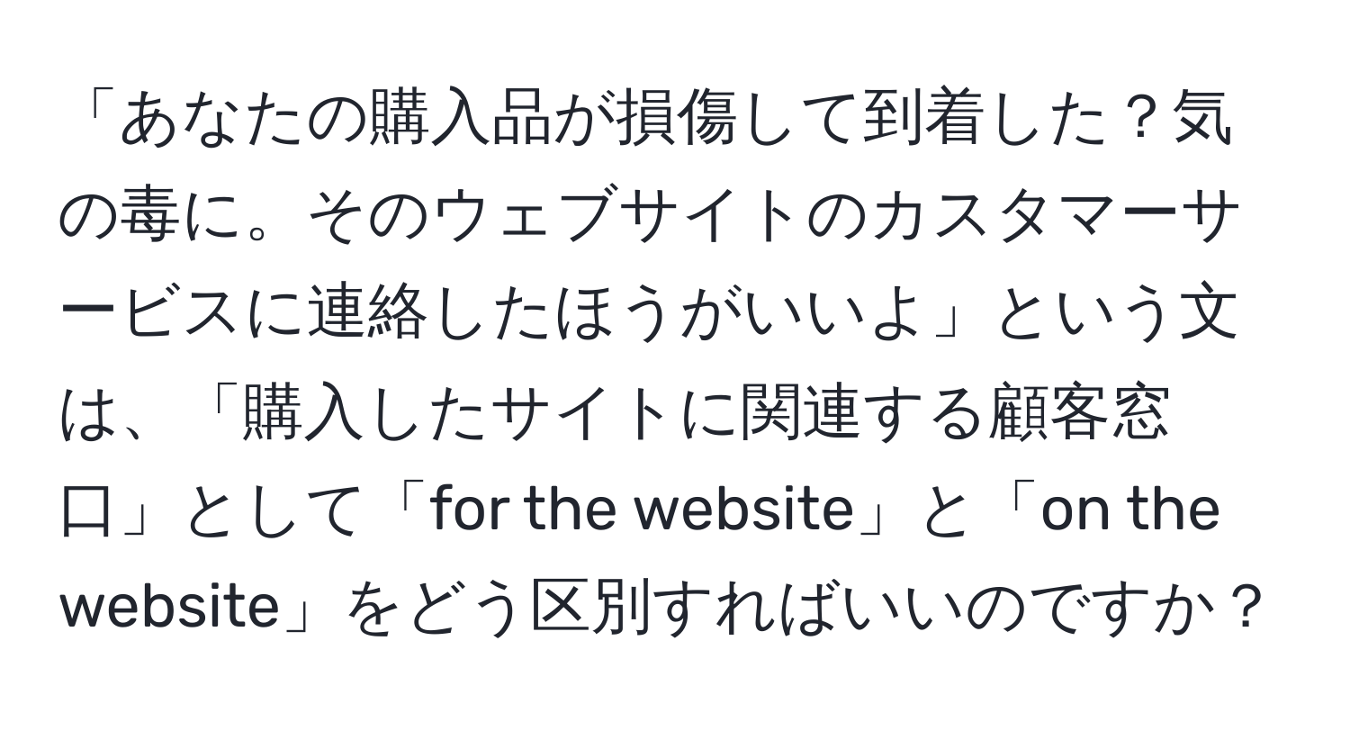 「あなたの購入品が損傷して到着した？気の毒に。そのウェブサイトのカスタマーサービスに連絡したほうがいいよ」という文は、「購入したサイトに関連する顧客窓口」として「for the website」と「on the website」をどう区別すればいいのですか？