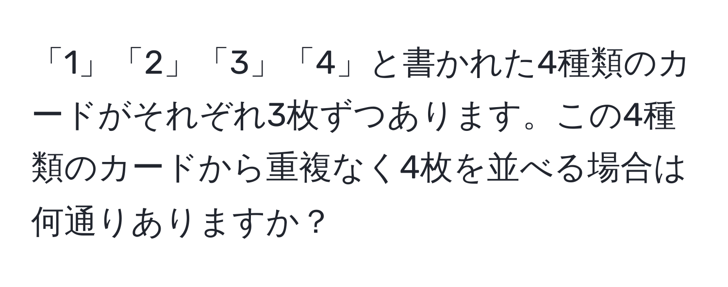 「1」「2」「3」「4」と書かれた4種類のカードがそれぞれ3枚ずつあります。この4種類のカードから重複なく4枚を並べる場合は何通りありますか？