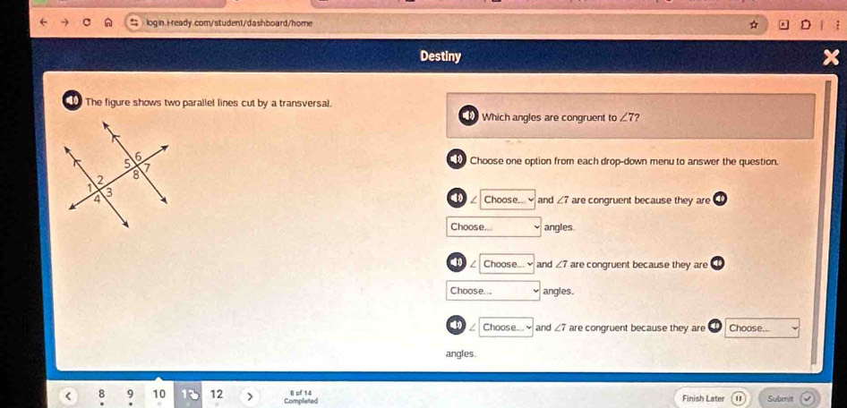 Destiny
The figure shows two parallel lines cut by a transversal.
Which angles are congruent to ∠ 7 ?
Choose one option from each drop-down menu to answer the question.
Choose... and ∠ 7 are congruent because they are
Choose.. angles
I Choose... and ∠ 7 are congruent because they are
Choose... angles.
Choose... and ∠ 7 are congruent because they are Choose...
angles.
< 10 12 Completed l of 14 Finish Later Submit