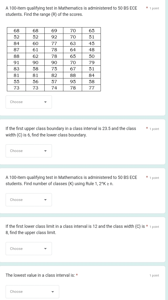 A 100 -item qualifying test in Mathematics is administered to 50 BS ECE 1 point 
students. Find the range (R) of the scores. 
Choose 
If the first upper class boundary in a class interval is 23.5 and the class 1 point 
width (C) is 6, find the lower class boundary. 
Choose 
A 100 -item qualifying test in Mathematics is administered to 50 BS ECE 1 point 
students. Find number of classes (K) using Rule 1. 2^(wedge)K≥ n. 
Choose 
If the first lower class limit in a class interval is 12 and the class width (C) is * 1 point 
8, find the upper class limit. 
Choose 
The lowest value in a class interval is: * 1 point 
Choose