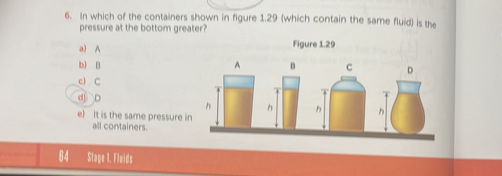 In which of the containers shown in figure 1.29 (which contain the same fluid) is the
pressure at the bottom greater?
a) A
Figure 1.29
b) B
c) C
d) D
e) It is the same pressure i
all containers.
Stage 1. Fluids