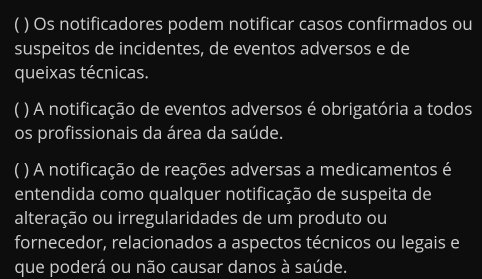 ( ) Os notificadores podem notificar casos confirmados ou 
suspeitos de incidentes, de eventos adversos e de 
queixas técnicas. 
) A notificação de eventos adversos é obrigatória a todos 
os profissionais da área da saúde. 
( ) A notificação de reações adversas a medicamentos é 
entendida como qualquer notificação de suspeita de 
alteração ou irregularidades de um produto ou 
fornecedor, relacionados a aspectos técnicos ou legais e 
que poderá ou não causar danos à saúde.