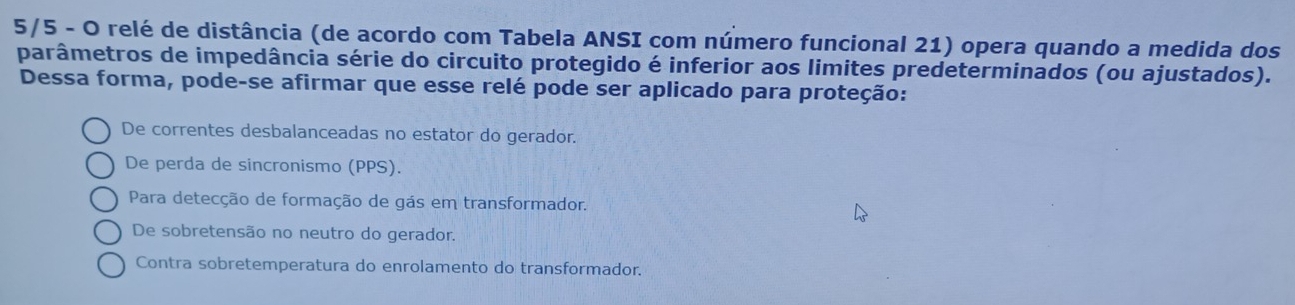 5/5 - O relé de distância (de acordo com Tabela ANSI com número funcional 21) opera quando a medida dos
parâmetros de impedância série do circuito protegido é inferior aos limites predeterminados (ou ajustados).
Dessa forma, pode-se afirmar que esse relé pode ser aplicado para proteção:
De correntes desbalanceadas no estator do gerador.
De perda de sincronismo (PPS).
Para detecção de formação de gás em transformador.
De sobretensão no neutro do gerador.
Contra sobretemperatura do enrolamento do transformador.