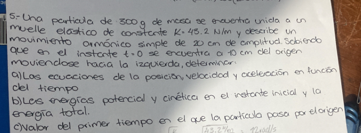 5-tha particula de 300g de masa se exeventra unida a in 
muelle elastico de constante k=43.2N/m m y describe un 
movimiento armonico simple de 20 cm de amplitud. Sabienda 
aue on el instcnte t=0 se encventra a 10 cm del origen 
movienclose hacia la izquierda, determinar: 
allas ecuaciones de (a posicion, velociclad y aceteacion en funcion 
del tiempo 
b)kes eergras potencial y cinetica en el instante inicial y (a 
energia total. 
cvalor del primer tiempo en el ae (a particula pasa por elorigen
43.2% m Diadls