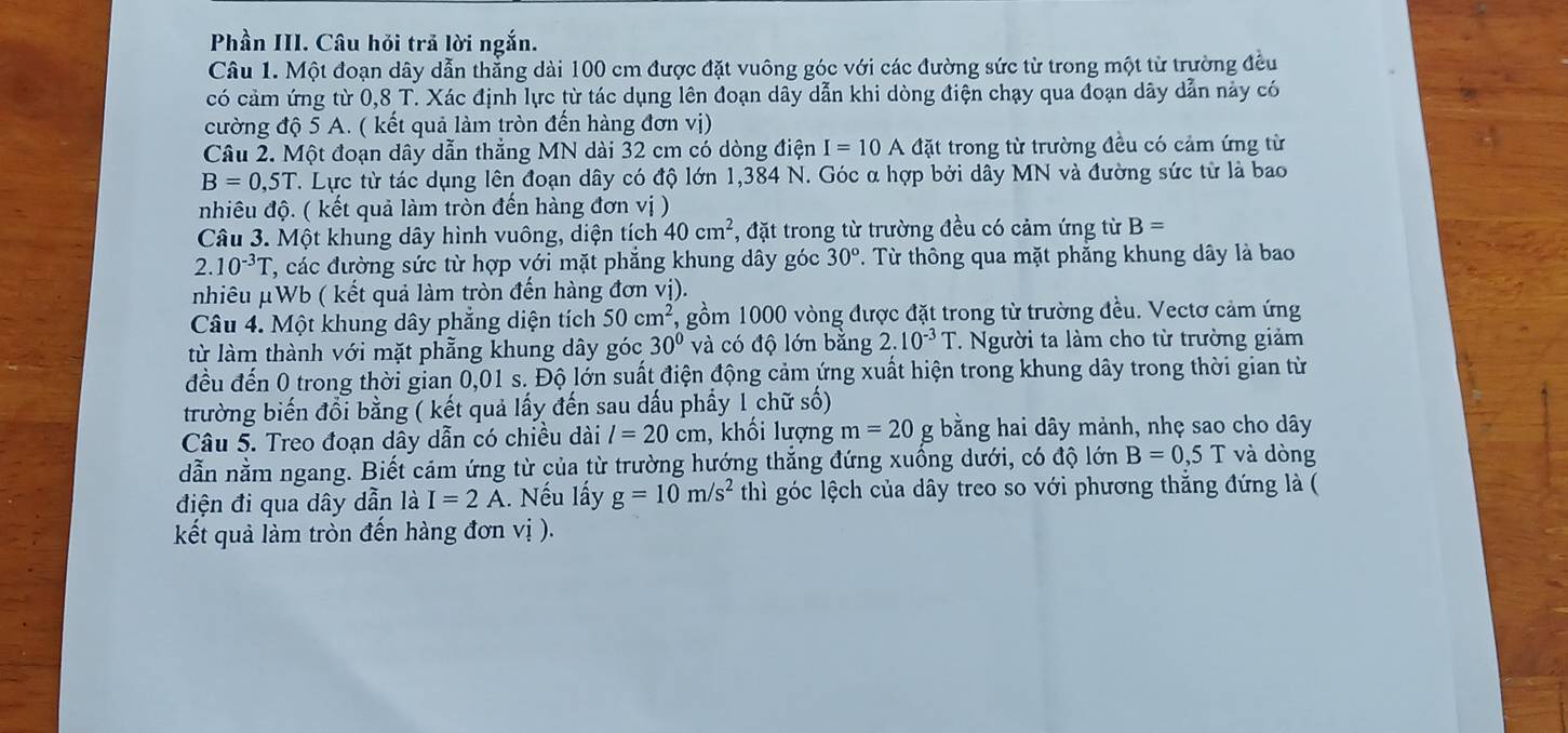 Phần III. Câu hỏi trả lời ngắn.
Câu 1. Một đoạn dây dẫn thẳng dài 100 cm được đặt vuông góc với các đường sức từ trong một từ trường đều
có cảm ứng từ 0,8 T. Xác định lực từ tác dụng lên đoạn dây dẫn khi dòng điện chạy qua đoạn dây dẫn này có
cường độ 5 A. ( kết quả làm tròn đến hàng đơn vị)
Câu 2. Một đoạn dây dẫn thẳng MN dài 32 cm có dòng điện I=10A đặt trong từ trường đều có cảm ứng từ
B=0,5T T. Lực từ tác dụng lên đoạn dây có độ lớn 1,384 N. Góc α hợp bởi dây MN và đường sức từ là bao
nhiêu độ. ( kết quả làm tròn đến hàng đơn vị )
Câu 3. Một khung dây hình vuông, diện tích 40cm^2 , đặt trong từ trường đều có cảm ứng từ B=
2.10^(-3)T 7, các đường sức từ hợp với mặt phẳng khung dây góc 30°. Từ thông qua mặt phẳng khung dây là bao
nhiêu μWb ( kết quả làm tròn đến hàng đơn vị).
Câu 4. Một khung dây phẳng diện tích 50cm^2 gồm 1000 vòng được đặt trong từ trường đều. Vectơ cảm ứng
từ làm thành với mặt phẫng khung dây góc 30° và có độ lớn bằng 2.10^(-3)T T. Người ta làm cho từ trường giảm
đều đến 0 trong thời gian 0,01 s. Độ lớn suất điện động cảm ứng xuất hiện trong khung dây trong thời gian từ
trường biến đổi bằng ( kết quả lấy đến sau dấu phẩy 1 chữ số)
Câu 5. Treo đoạn dây dẫn có chiều dài l=20cm , khối lượng m=20g bằng hai dây mảnh, nhẹ sao cho dây
dẫn nằm ngang. Biết cảm ứng từ của từ trường hướng thăng đứng xuồng dưới, có độ lớn B=0,5T và dòng
điện đi qua dây dẫn là I=2A. Nếu lấy g=10m/s^2 thì góc lệch của dây treo so với phương thăng đứng là (
kết quả làm tròn đến hàng đơn vị ).