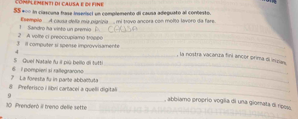 COMPLEMENT! DI CAUSA E DI FINE 
one 
55 ◆∞ In ciascuna frase inserisci un complemento di causa adeguato al contesto. 
Esempio_A causa della mia pigrizia_, mi trovo ancora con molto lavoro da fare. 
_ 
1 Sandro ha vinto un premio 
_ 
2 A volte ci preoccupiamo troppo 
_ 
3 I computer si spense improvvisamente 
4 
、 
_ 
_, la nostra vacanza finì ancor prima di iniziare 
5 Quel Natale fu il più bello di tutti 
_ 
6 I pompieri si rallegrarono 
_ 
7 La foresta fu in parte abbattuta 
_ 
8 Preferisco i libri cartacei a quelli digitali 
9 
_ 
_ 
_, abbiamo proprio voglia di una giornata di riposo. 
10 Prenderò il treno delle sette 
__