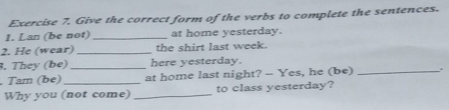 Give the correct form of the verbs to complete the sentences. 
1. Lan (be not) _at home yesterday. 
2. He (wear)_ the shirt last week. 
3. They (be)_ here yesterday. 
, Tam (be)_ at home last night? - Yes, he (be)_ 
Why you (not come) _to class yesterday?