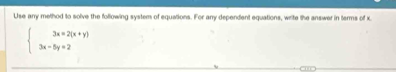 Use any method to solve the following system of equations. For any dependent equations, write the answer in terms of x.
beginarrayl 3x=2(x+y) 3x-5y=2endarray.