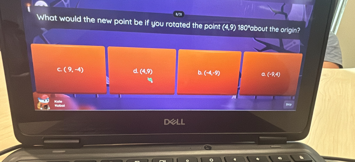 8/31
What would the new point be if you rotated the point (4,9) 180°about the origin?
C. (9,-4) d. (4,9) b. (-4,-9) a. (-9,4)

Kale
Koboi
Skip
de