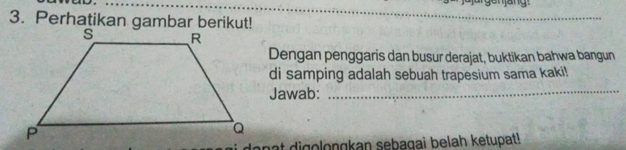 njang 
3. Perhatikan gambar berikut! 
_ 
_ 
Dengan penggaris dan busur derajat, buktikan bahwa bangun 
di samping adalah sebuah trapesium sama kaki! 
Jawab:_ 
langt digolongkan sebagai belah ketupat!