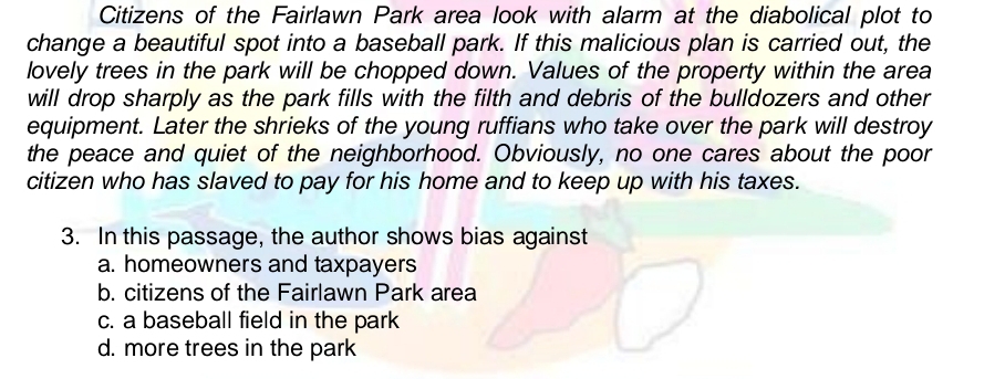 Citizens of the Fairlawn Park area look with alarm at the diabolical plot to
change a beautiful spot into a baseball park. If this malicious plan is carried out, the
lovely trees in the park will be chopped down. Values of the property within the area
will drop sharply as the park fills with the filth and debris of the bulldozers and other
equipment. Later the shrieks of the young ruffians who take over the park will destroy
the peace and quiet of the neighborhood. Obviously, no one cares about the poor
citizen who has slaved to pay for his home and to keep up with his taxes.
3. In this passage, the author shows bias against
a. homeowners and taxpayers
b. citizens of the Fairlawn Park area
c. a baseball field in the park
d. more trees in the park