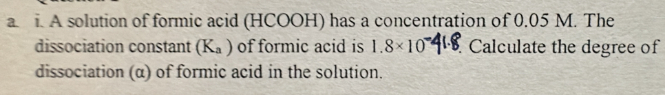 A solution of formic acid (HCOOH) has a concentration of 0.05 M. The 
dissociation constant (K_a) of formic acid is 1.8* 10. Calculate the degree of 
dissociation (α) of formic acid in the solution.