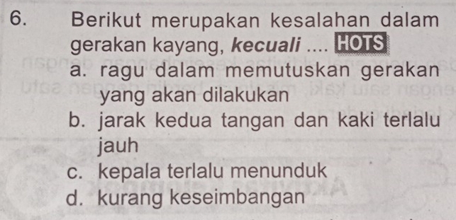 Berikut merupakan kesalahan dalam
gerakan kayang, kecuali .... HOTS
a. ragu dalam memutuskan gerakan
yang akan dilakukan
b. jarak kedua tangan dan kaki terlalu
jauh
c. kepala terlalu menunduk
d. kurang keseimbangan