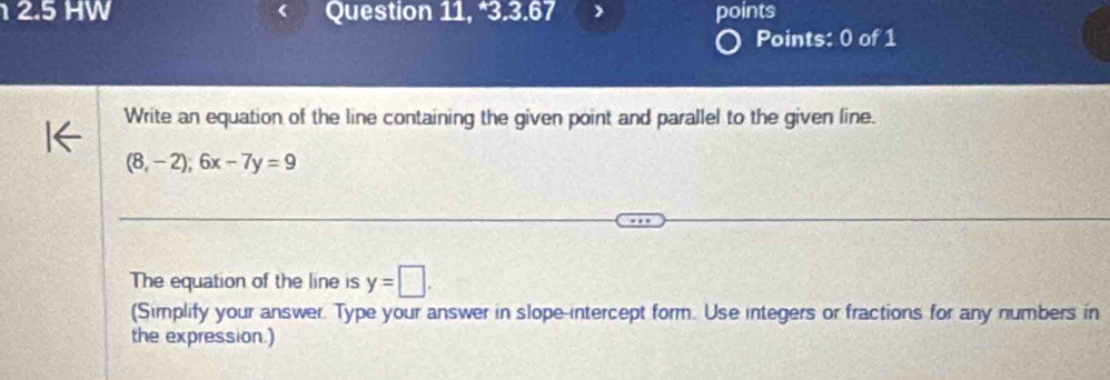 12.5 HW Question 11, *3.3.67 points 
Points: 0 of 1 
Write an equation of the line containing the given point and parallel to the given line.
(8,-2);6x-7y=9
The equation of the line is y=□. 
(Simplify your answer. Type your answer in slope-intercept form. Use integers or fractions for any numbers in 
the expression.)