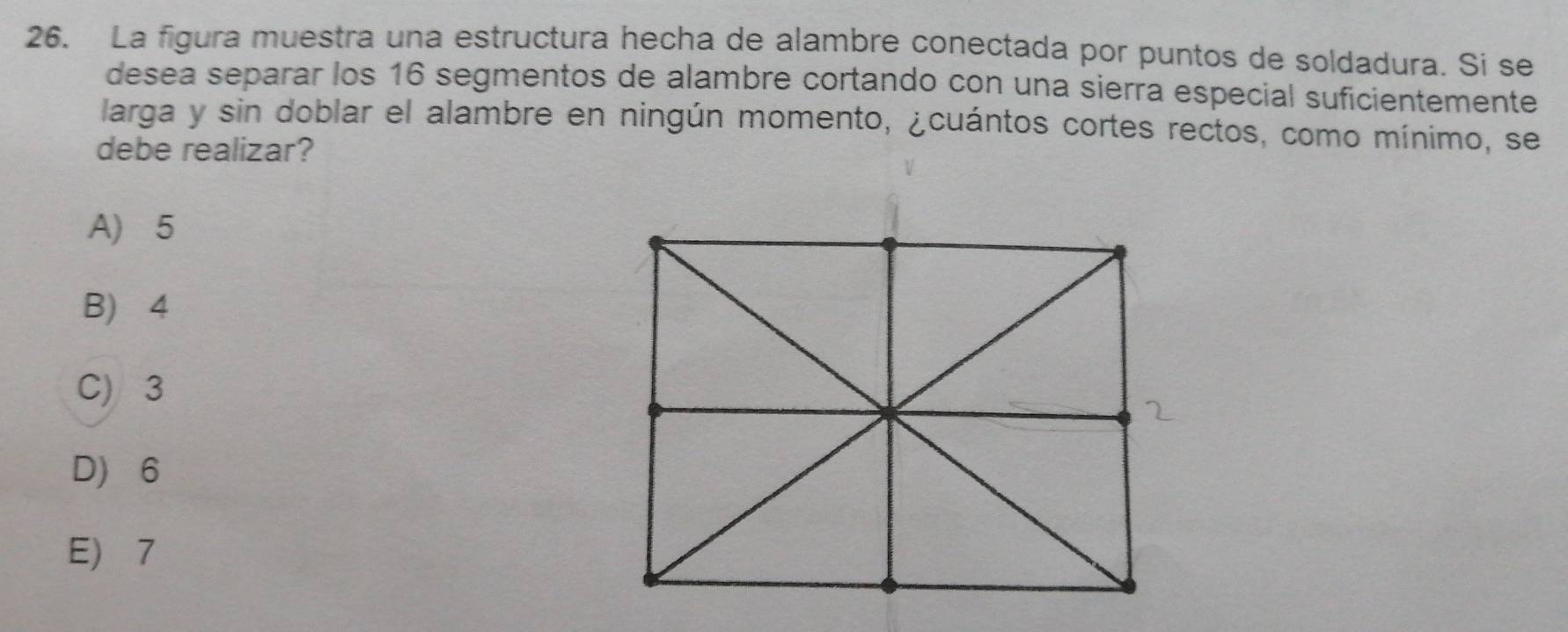 La figura muestra una estructura hecha de alambre conectada por puntos de soldadura. Si se
desea separar los 16 segmentos de alambre cortando con una sierra especial suficientemente
larga y sin doblar el alambre en ningún momento, ¿cuántos cortes rectos, como mínimo, se
debe realizar?
A 5
B 4
C) 3
D 6
E 7