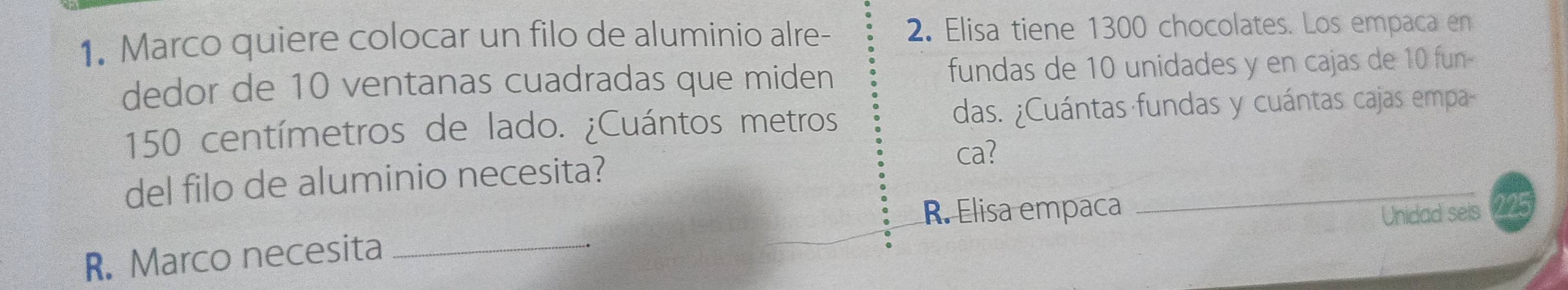 Marco quiere colocar un filo de aluminio alre- 2. Elisa tiene 1300 chocolates. Los empaca en 
dedor de 10 ventanas cuadradas que miden fundas de 10 unidades y en cajas de 10 fun-
150 centímetros de lado. ¿Cuántos metros das. ¿Cuántas fundas y cuántas cajas empa 
ca? 
_ 
del filo de aluminio necesita? 
R. Elisa empaca 
Unidad seis 
R. Marco necesita_