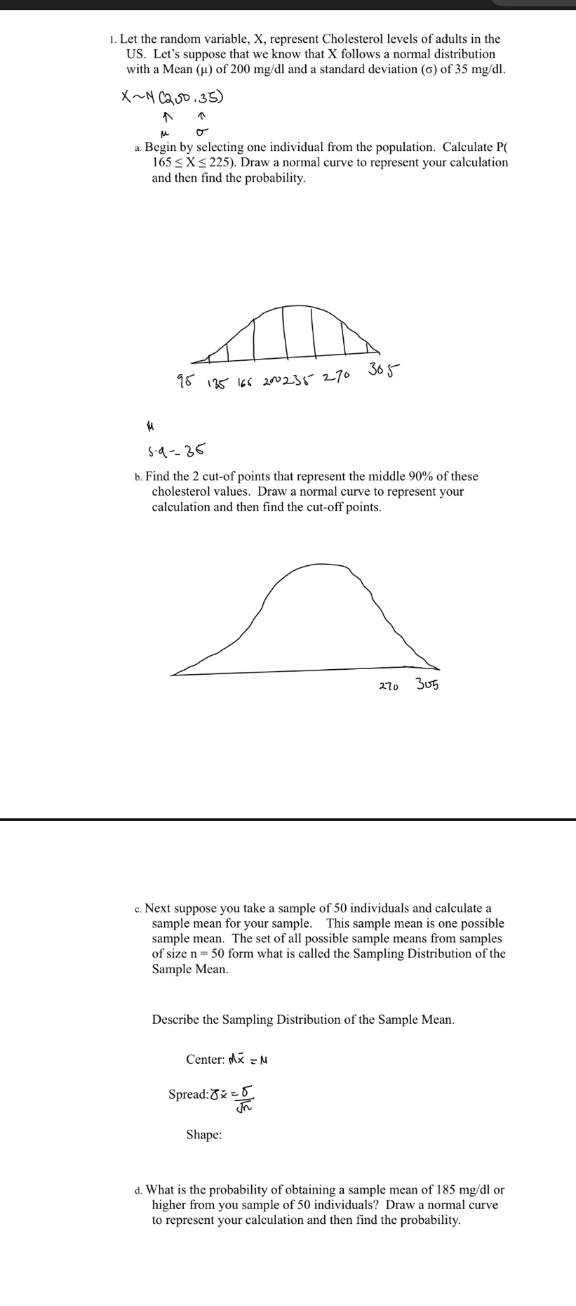 Let the random variable, X, represent Cholesterol levels of adults in the 
US. Let’s suppose that we know that X follows a normal distribution 
with a Mean (μ) of 200 mg/dl and a standard deviation (σ) of 35 mg/dl.
Xsim N(200,35)
a. Begin by selecting one individual from the population. Calculate P(
165≤ X≤ 225). . Draw a normal curve to represent your calculation 
and then find the probability. 
b. Find the 2 cut-of points that represent the middle 90% of these 
cholesterol values. Draw a normal curve to represent your 
calculation and then find the cut-off points. 
c. Next suppose you take a sample of 50 individuals and calculate a 
sample mean for your sample. This sample mean is one possible 
sample mean. The set of all possible sample means from samples 
of size n=50 form what is called the Sampling Distribution of the 
Sample Mean. 
Describe the Sampling Distribution of the Sample Mean. 
Center: Moverline x=M
Spread: overline OX=frac overline Osqrt(n)
Shape: 
d. What is the probability of obtaining a sample mean of 185 mg/dl or 
higher from you sample of 50 individuals? Draw a normal curve 
to represent your calculation and then find the probability.