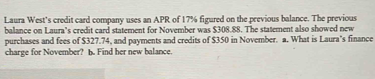 Laura West’s credit card company uses an APR of 17% figured on the previous balance. The previous 
balance on Laura’s credit card statement for November was $308.88. The statement also showed new 
purchases and fees of $327.74, and payments and credits of $350 in November. a. What is Laura’s finance 
charge for November? b. Find her new balance.