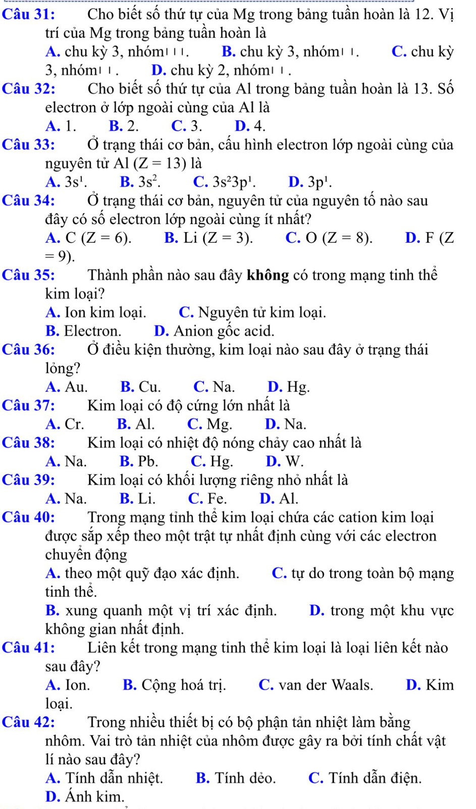 Cho biết số thứ tự của Mg trong bảng tuần hoàn là 12. Vị
trí của Mg trong bảng tuần hoàn là
A. chu kỳ 3, nhóm' + +. B. chu kỳ 3, nhóm¹ +. C. chu kỳ
3, nhóm' ' . D. chu kỳ 2, nhóm' ¹ .
Câu 32: Cho biết số thứ tự của Al trong bảng tuần hoàn là 13. Số
electron ở lớp ngoài cùng của Al là
A. 1. B. 2. C. 3. D. 4.
Câu 33:  Ở trạng thái cơ bản, cấu hình electron lớp ngoài cùng của
nguyên tử Al(Z=13)1 à
A. 3s^1. B. 3s^2. C. 3s^23p^1. D. 3p^1.
Câu 34: Ở trạng thái cơ bản, nguyên tử của nguyên tố nào sau
đây có số electron lớp ngoài cùng ít nhất?
A. C(Z=6). B. Li (Z=3). C. O(Z=8). D. F (Z
=9).
Câu 35: Thành phần nào sau đây không có trong mạng tinh thể
kim loại?
A. Ion kim loại. C. Nguyên tử kim loại.
B. Electron. D. Anion gốc acid.
Câu 36: Ở điều kiện thường, kim loại nào sau đây ở trạng thái
lóng?
A. Au. B. Cu. C. Na. D. Hg.
Câu 37: Kim loại có độ cứng lớn nhất là
A. Cr. B. Al. C. Mg. D. Na.
Câu 38:  Kim loại có nhiệt độ nóng chảy cao nhất là
A. Na. B. Pb. C. Hg. D. W.
Câu 39: Kim loại có khối lượng riêng nhỏ nhất là
A. Na. B. Li. C. Fe. D. Al.
Câu 40: Trong mạng tỉnh thể kim loại chứa các cation kim loại
được sắp xếp theo một trật tự nhất định cùng với các electron
chuyền động
A. theo một quỹ đạo xác định. C. tự do trong toàn bộ mạng
tinh thể.
B. xung quanh một vị trí xác định. D. trong một khu vực
không gian nhất định.
Câu 41: Liên kết trong mạng tinh thể kim loại là loại liên kết nào
sau đây?
A. Ion. B. Cộng hoá trị. C. van der Waals. D. Kim
loại.
Câu 42: Trong nhiều thiết bị có bộ phận tản nhiệt làm bằng
nhôm. Vai trò tản nhiệt của nhôm được gây ra bởi tính chất vật
lí nào sau đây?
A. Tính dẫn nhiệt. B. Tính dẻo. C. Tính dẫn điện.
D. Ánh kim.