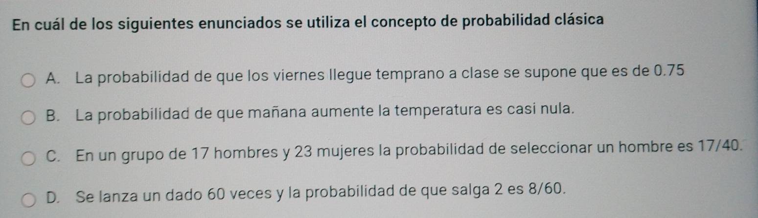 En cuál de los siguientes enunciados se utiliza el concepto de probabilidad clásica
A. La probabilidad de que los viernes llegue temprano a clase se supone que es de 0.75
B. La probabilidad de que mañana aumente la temperatura es casi nula.
C. En un grupo de 17 hombres y 23 mujeres la probabilidad de seleccionar un hombre es 17/40.
D. Se lanza un dado 60 veces y la probabilidad de que salga 2 es 8/60.