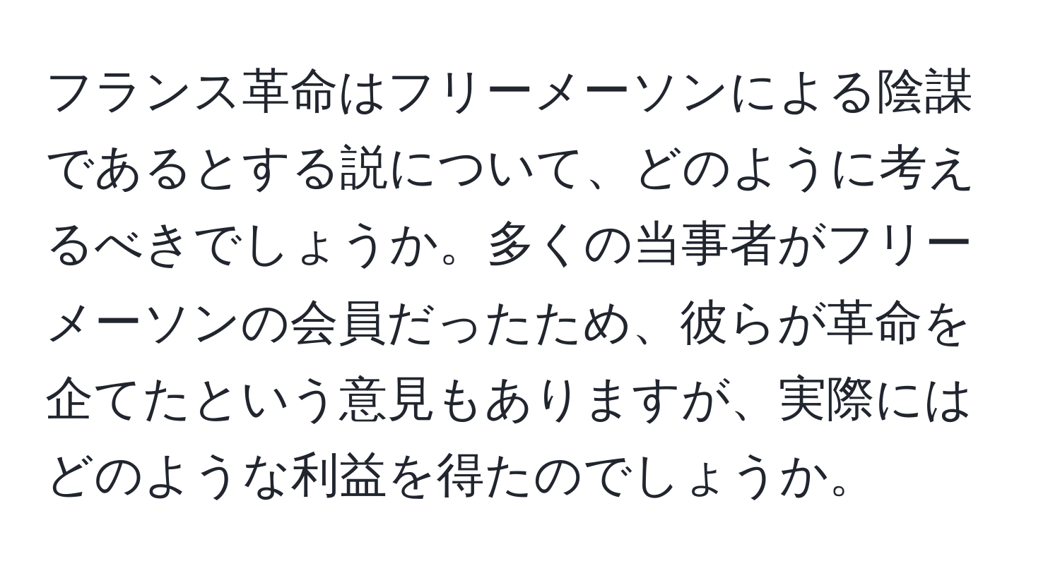 フランス革命はフリーメーソンによる陰謀であるとする説について、どのように考えるべきでしょうか。多くの当事者がフリーメーソンの会員だったため、彼らが革命を企てたという意見もありますが、実際にはどのような利益を得たのでしょうか。