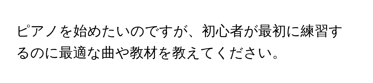 ピアノを始めたいのですが、初心者が最初に練習するのに最適な曲や教材を教えてください。