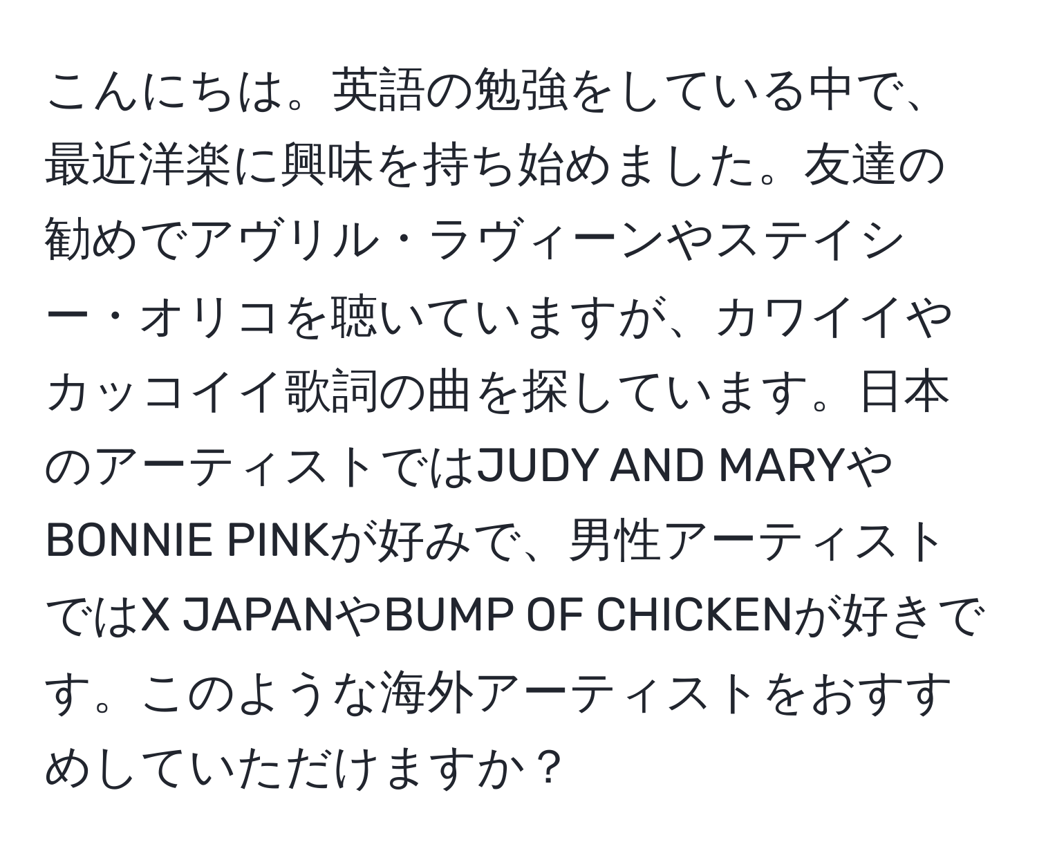 こんにちは。英語の勉強をしている中で、最近洋楽に興味を持ち始めました。友達の勧めでアヴリル・ラヴィーンやステイシー・オリコを聴いていますが、カワイイやカッコイイ歌詞の曲を探しています。日本のアーティストではJUDY AND MARYやBONNIE PINKが好みで、男性アーティストではX JAPANやBUMP OF CHICKENが好きです。このような海外アーティストをおすすめしていただけますか？