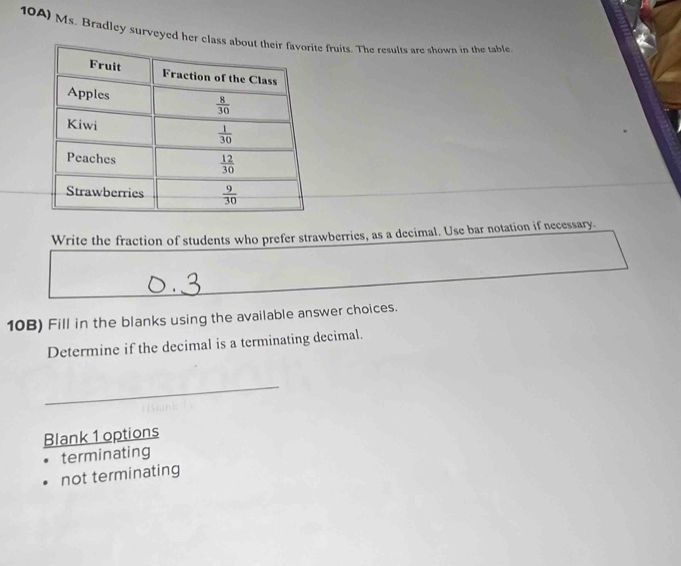 10A) Ms. Bradley surveyed her class a fruits. The results are shown in the table
Write the fraction of students who prefer strawberries, as a decimal. Use bar notation if necessary.
10B) Fill in the blanks using the available answer choices.
Determine if the decimal is a terminating decimal.
_
Blank 1 options
terminating
not terminating