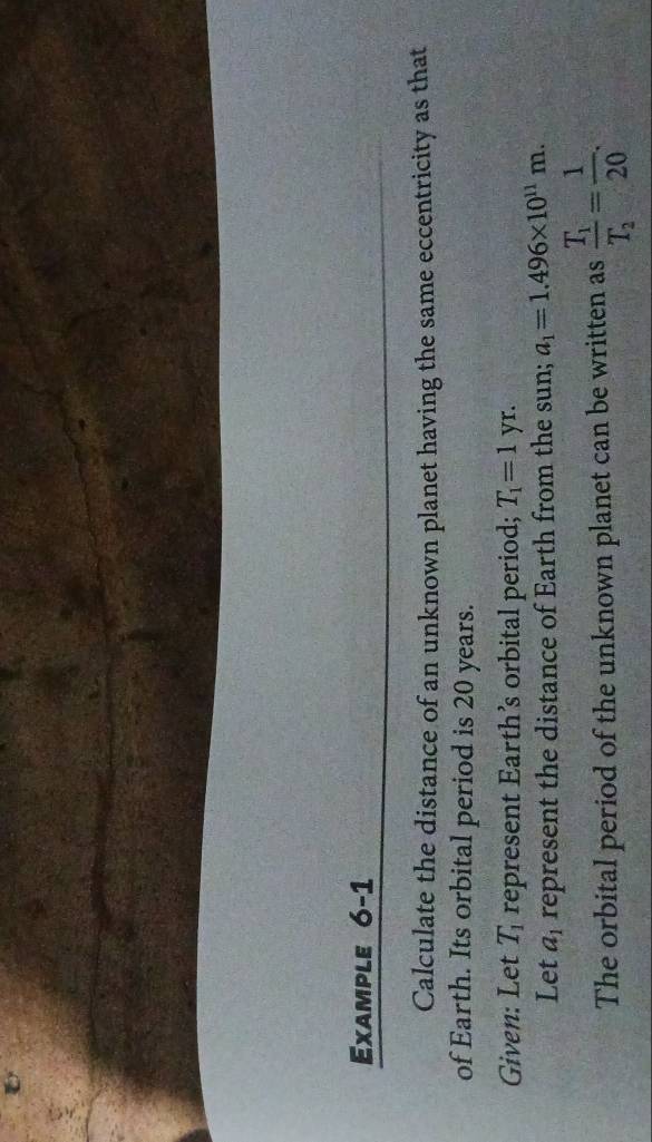 Example 6-1 
Calculate the distance of an unknown planet having the same eccentricity as that 
of Earth. Its orbital period is 20 years. 
Given: Let T_1 represent Earth’s orbital period; T_1=1yr
Let a_1 represent the distance of Earth from the sun; a_1=1.496* 10^(11)m. 
The orbital period of the unknown planet can be written as frac T_1T_2= 1/20 .