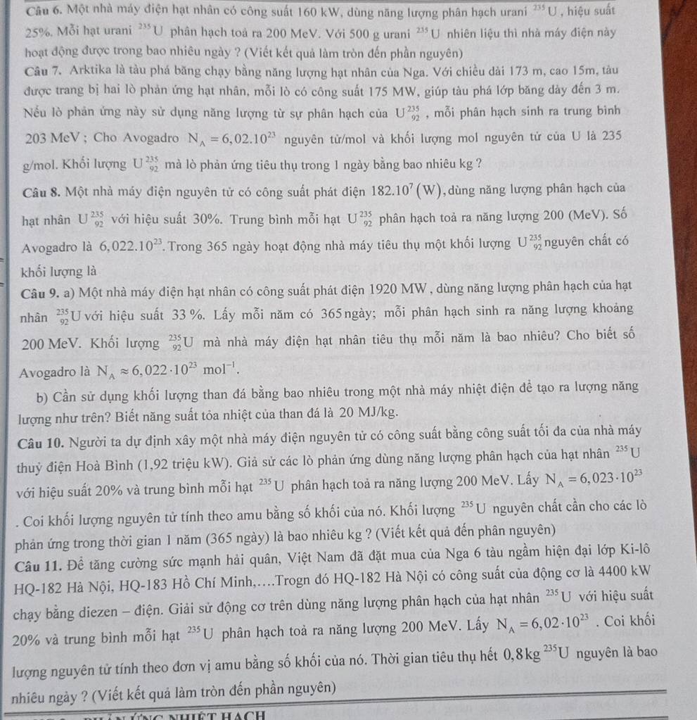 Một nhà máy điện hạt nhân có công suất 160 kW, dùng năng lượng phân hạch urani^(235)L J , hiệu suất
25%. Mỗi hạt urani ?'*U phân hạch toà ra 200 MeV. Với 500 g urani '''U nhiên liệu thì nhà máy điện này
hoạt động được trong bao nhiêu ngày ? (Viết kết quả làm tròn đến phần nguyên)
Câu 7. Arktika là tàu phá băng chạy bằng năng lượng hạt nhân của Nga. Với chiều dài 173 m, cao 15m, tàu
được trang bị hai lò phản ứng hạt nhân, mỗi lò có công suất 175 MW, giúp tàu phá lớp băng dày đến 3 m.
Nếu lò phản ứng này sử dụng năng lượng từ sự phân hạch của U^(235)_92 , mỗi phân hạch sinh ra trung bình
203 MeV ; Cho Avogadro N_A=6,02.10^(23) nguyên tử/mol và khối lượng mol nguyên tử của U là 235
g/mol. Khối lượng U^(235)_92 mà lò phản ứng tiêu thụ trong 1 ngày bằng bao nhiêu kg ?
Câu 8. Một nhà máy điện nguyên tử có công suất phát điện 182.10^7(W) ,dùng năng lượng phân hạch của
hạt nhân U^(235)_92 với hiệu suất 30%. Trung bình mỗi hạt U^(235)_92 phân hạch toả ra năng lượng 200 (MeV). Số
Avogadro là 6,022.10^(23) 7 Trong 365 ngày hoạt động nhà máy tiêu thụ một khối lượng U^(235)_92 nguyên chất có
khối lượng là
Câu 9. a) Một nhà máy điện hạt nhân có công suất phát điện 1920 MW , dùng năng lượng phân hạch của hạt
nhân beginarrayr 235 92endarray U với hiệu suất 33 %. Lấy mỗi năm có 365 ngày; mỗi phân hạch sinh ra năng lượng khoảng
200 MeV. Khối lượng _(92)^(235)U mà nhà máy điện hạt nhân tiêu thụ mỗi năm là bao nhiêu? Cho biết số
Avogadro là N_Aapprox 6,022· 10^(23)mol^(-1).
b) Cần sử dụng khối lượng than đá bằng bao nhiêu trong một nhà máy nhiệt điện đề tạo ra lượng năng
lượng như trên? Biết năng suất tỏa nhiệt của than đá là 20 MJ/kg.
Câu 10. Người ta dự định xây một nhà máy điện nguyên tử có công suất bằng công suất tối đa của nhà máy
thuỷ điện Hoà Bình (1,92 triệu kW). Giả sử các lò phản ứng dùng năng lượng phân hạch của hạt nhân^(235)U
với hiệu suất 20% và trung bình mỗi hạt ²*U phân hạch toả ra năng lượng 200 MeV. Lấy N_A=6,023· 10^(23). Coi khối lượng nguyên tử tính theo amu bằng số khối của nó. Khối lượng 235 * U nguyên chất cần cho các lò
phản ứng trong thời gian 1 năm (365 ngày) là bao nhiêu kg ? (Viết kết quả đến phân nguyên)
Câu 11. Để tăng cường sức mạnh hải quân, Việt Nam đã đặt mua của Nga 6 tàu ngầm hiện đại lớp Ki-lô
HQ-182 Hà Nội, HQ-183 Hồ Chí Minh,...Trogn đó HQ-182 Hà Nội có công suất của động cơ là 4400 kW
chạy bằng diezen - điện. Giải sử động cơ trên dùng năng lượng phân hạch của hạt nhân ?*U với hiệu suất
20% và trung bình mỗi hạt^(235)U phân hạch toả ra năng lượng 200 MeV. Lấy N_A=6,02· 10^(23). Coi khối
lượng nguyên tử tính theo đơn vị amu bằng số khối của nó. Thời gian tiêu thụ hết 0,8kg^(235)U nguyên là bao
nhiêu ngày ? (Viết kết quả làm tròn đến phần nguyên)