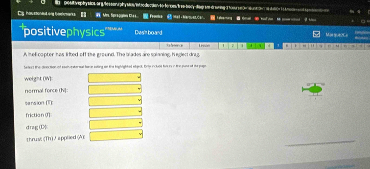 positivephysics.org/lesson/physics/introduction-to-forces/free-body-diagram-drawing-2?courselD=1&unE!D=11&skilD=76&mode=worksproblen/D==5> 
houstonisd.org bookmarks # Mrs. Spraggins Clas.. Freerice @ Mail - Marquez, Car.- Itsteaming ● Gmad @ YouTube Si ponerschod 
positivephysics' FREMNLI Dashboard MarquezCa Mitotany Complete 
Reference Lesson 7 1 4 6 1 to " " " 14 n 9
A helicopter has lifted off the ground. The blades are spinning. Neglect drag. 
Select the direction of each external force acting on the highlighted object. Only include forces in the plane of the page. 
weight (W): 
normal force (N): 
tension (T): 
friction (f): 
drag (D): 
thrust (Th) / applied (A):