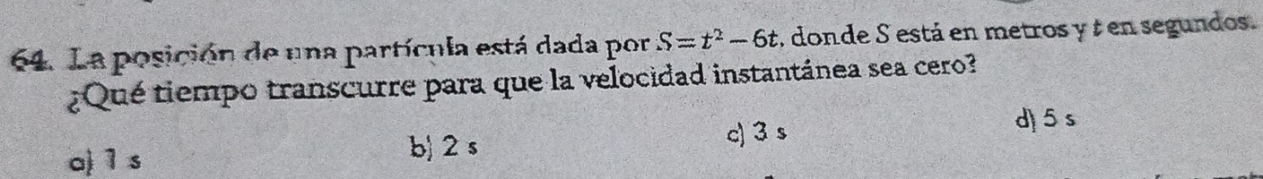 La posición de una partícula está dada por S=t^2-6t , donde S está en metros y ¿ en segundos.
¿Qué tiempo transcurre para que la velocidad instantánea sea cero?
d) 5s
a) 1 s
b) 2 s c) 3 s