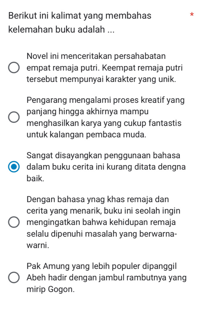 Berikut ini kalimat yang membahas
*
kelemahan buku adalah ...
Novel ini menceritakan persahabatan
empat remaja putri. Keempat remaja putri
tersebut mempunyai karakter yang unik.
Pengarang mengalami proses kreatif yang
panjang hingga akhirnya mampu
menghasilkan karya yang cukup fantastis
untuk kalangan pembaca muda.
Sangat disayangkan penggunaan bahasa
dalam buku cerita ini kurang ditata dengna
baik.
Dengan bahasa ynag khas remaja dan
cerita yang menarik, buku ini seolah ingin
mengingatkan bahwa kehidupan remaja
selalu dipenuhi masalah yang berwarna-
warni.
Pak Amung yang lebih populer dipanggil
Abeh hadir dengan jambul rambutnya yang
mirip Gogon.