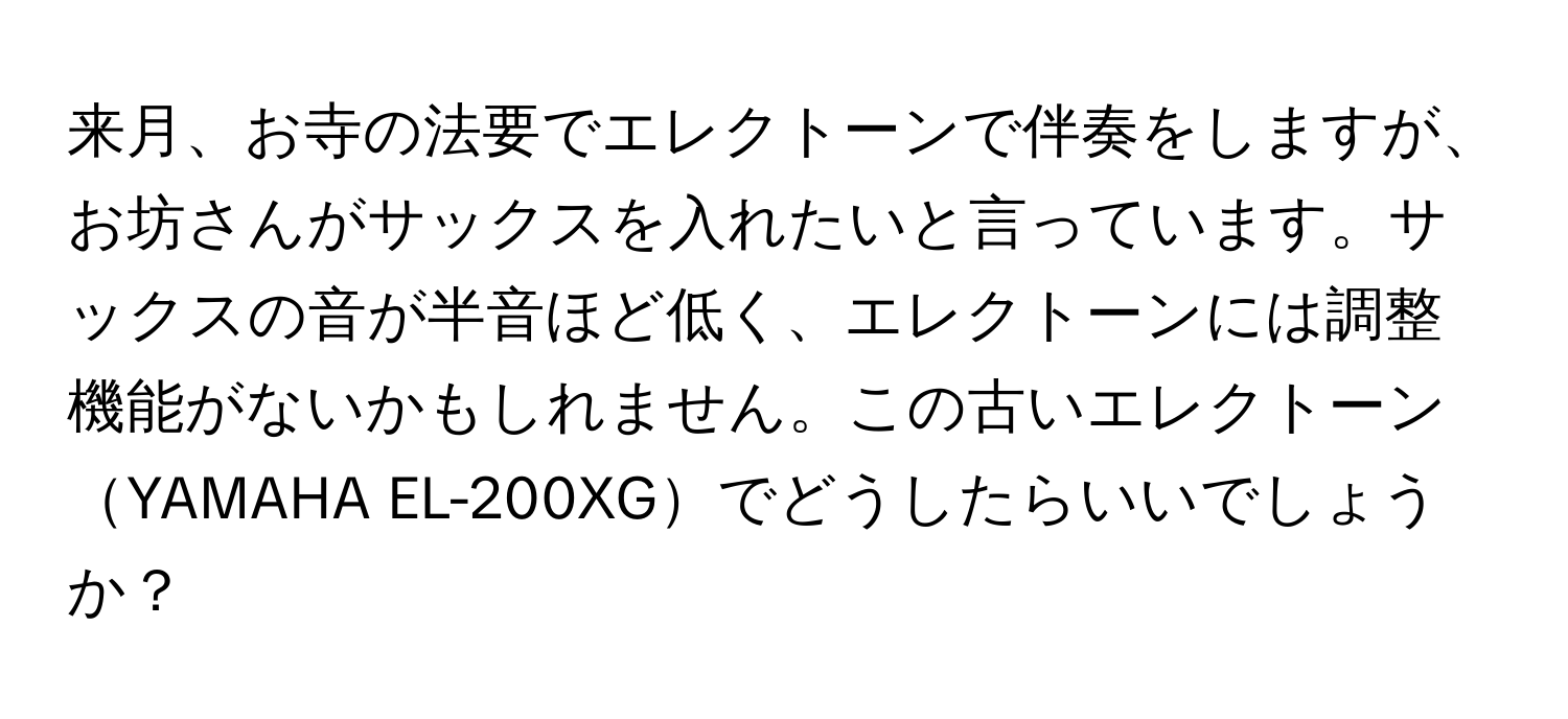 来月、お寺の法要でエレクトーンで伴奏をしますが、お坊さんがサックスを入れたいと言っています。サックスの音が半音ほど低く、エレクトーンには調整機能がないかもしれません。この古いエレクトーンYAMAHA EL-200XGでどうしたらいいでしょうか？