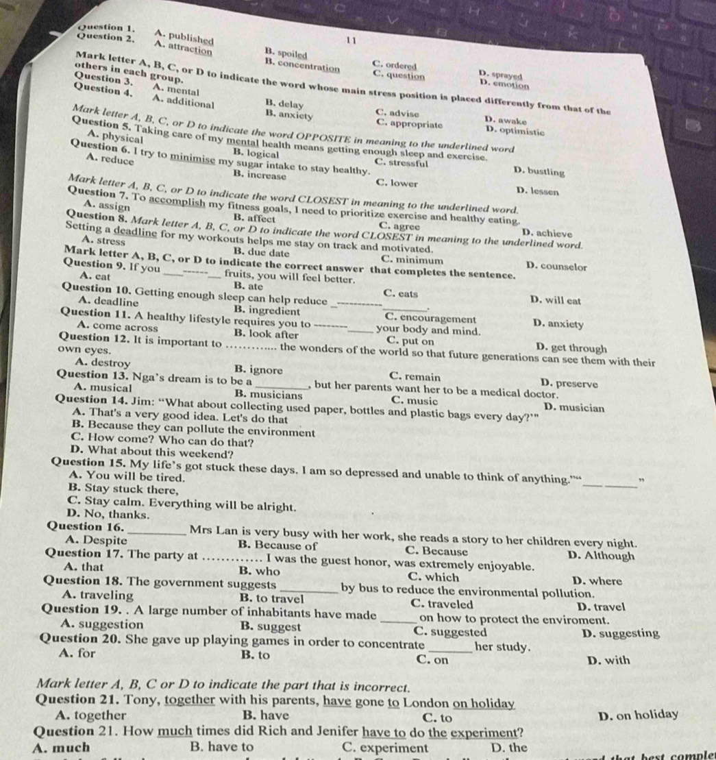 A. published
Question 2.
11
A. attraction B. spoiled C. ordered D. sprayed
others in each group.
B. concentration C. question D. emotion
Mark letter A, B, C, or D to indicate the word whose main stress position is placed differently from that of the
Question 3. A. mental B. delay
Question 4. A. additional B. anxiety
C. advise D. awake
C. appropriate D. optimistic
Mark letter A, B, C, or D to indicate the word OPPOSITE in meaning to the underlined word
A. physical
Question 5. Taking care of my mental health means getting enough sleep and exercise. D. bustling
B. logical
Question 6. I try to minimise my sugar intake to stay healthy. C. stressful
A. reduce
B. increase C. lower D. lessen
Mark letter A, B, C, or D to indicate the word CLOSEST in meaning to the underlined word.
A. assign
Question 7. To accomplish my fitness goals, I need to prioritize exercise and healthy eating
B. affect C. agree D. achieve
Question 8. Mark letter A, B, C, or D to indicate the word CLOSEST in meaning to the underlined word.
Setting a deadline for my workouts helps me stay on track and motivated.
A. stress
B. due date C. minimum D. counselor
Mark letter A, B, C, or D to indicate the correct answer that completes the sentence.
Question 9. If you A. cat ___fruits, you will feel better.
---
B. ate C. eats D. will eat
Question 10. Getting enough sleep can help reduce_
A. deadline B. ingredient C. encouragement D. anxiety
Question 11. A healthy lifestyle requires you to __your body and mind.
A. come across B. look after C. put on D. get through
own eyes.
Question 12. It is important to _the wonders of the world so that future generations can see them with their
A. destroy B. ignore C. remain D. preserve
Question 13. Nga’s dream is to be a _, but her parents want her to be a medical doctor.
A. musical B. musicians C. music D. musician
Question 14. Jim: “What about collecting used paper, bottles and plastic bags every day?’"
A. That's a very good idea. Let's do that
B. Because they can pollute the environment
C. How come? Who can do that?
D. What about this weekend?
Question 15. My life’s got stuck these days. I am so depressed and unable to think of anything.”“_ ”
A. You will be tired.
B. Stay stuck there,
C. Stay calm. Everything will be alright.
D. No, thanks.
Question 16._ Mrs Lan is very busy with her work, she reads a story to her children every night.
A. Despite B. Because of C. Because D. Although
Question 17. The party at _I was the guest honor, was extremely enjoyable.
A. that B. who C. which D. where
Question 18. The government suggests _by bus to reduce the environmental pollution.
A. traveling B. to travel C. traveled D. travel
Question 19. . A large number of inhabitants have made _on how to protect the enviroment.
A. suggestion B. suggest C. suggested
Question 20. She gave up playing games in order to concentrate _her study. D. suggesting
A. for B. to C. on
D. with
Mark letter A, B, C or D to indicate the part that is incorrect.
Question 21. Tony, together with his parents, have gone to London on holiday
A. together B. have C. to D. on holiday
Question 21. How much times did Rich and Jenifer have to do the experiment?
A. much B. have to C. experiment D. the
est comp l