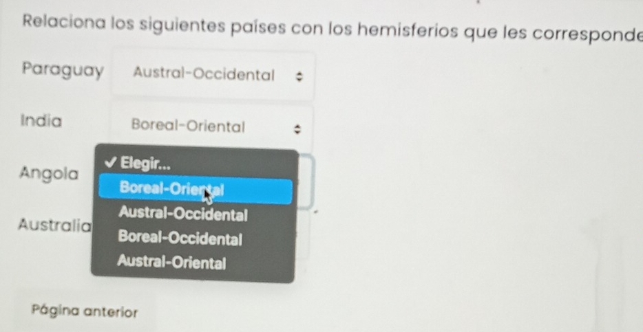 Relaciona los siguientes países con los hemisferios que les corresponde
Paraguay Austral-Occidental
India Boreal-Oriental
Elegir...
Angola Boreal-Oriental
Austral-Occidental
Australia Boreal-Occidental
Austral-Oriental
Página anterior