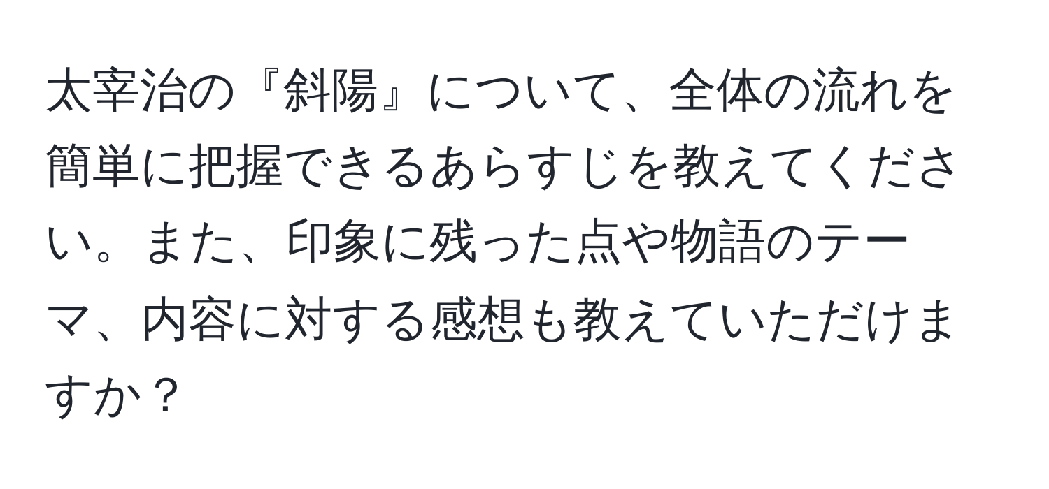 太宰治の『斜陽』について、全体の流れを簡単に把握できるあらすじを教えてください。また、印象に残った点や物語のテーマ、内容に対する感想も教えていただけますか？