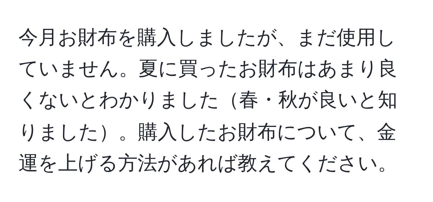 今月お財布を購入しましたが、まだ使用していません。夏に買ったお財布はあまり良くないとわかりました春・秋が良いと知りました。購入したお財布について、金運を上げる方法があれば教えてください。